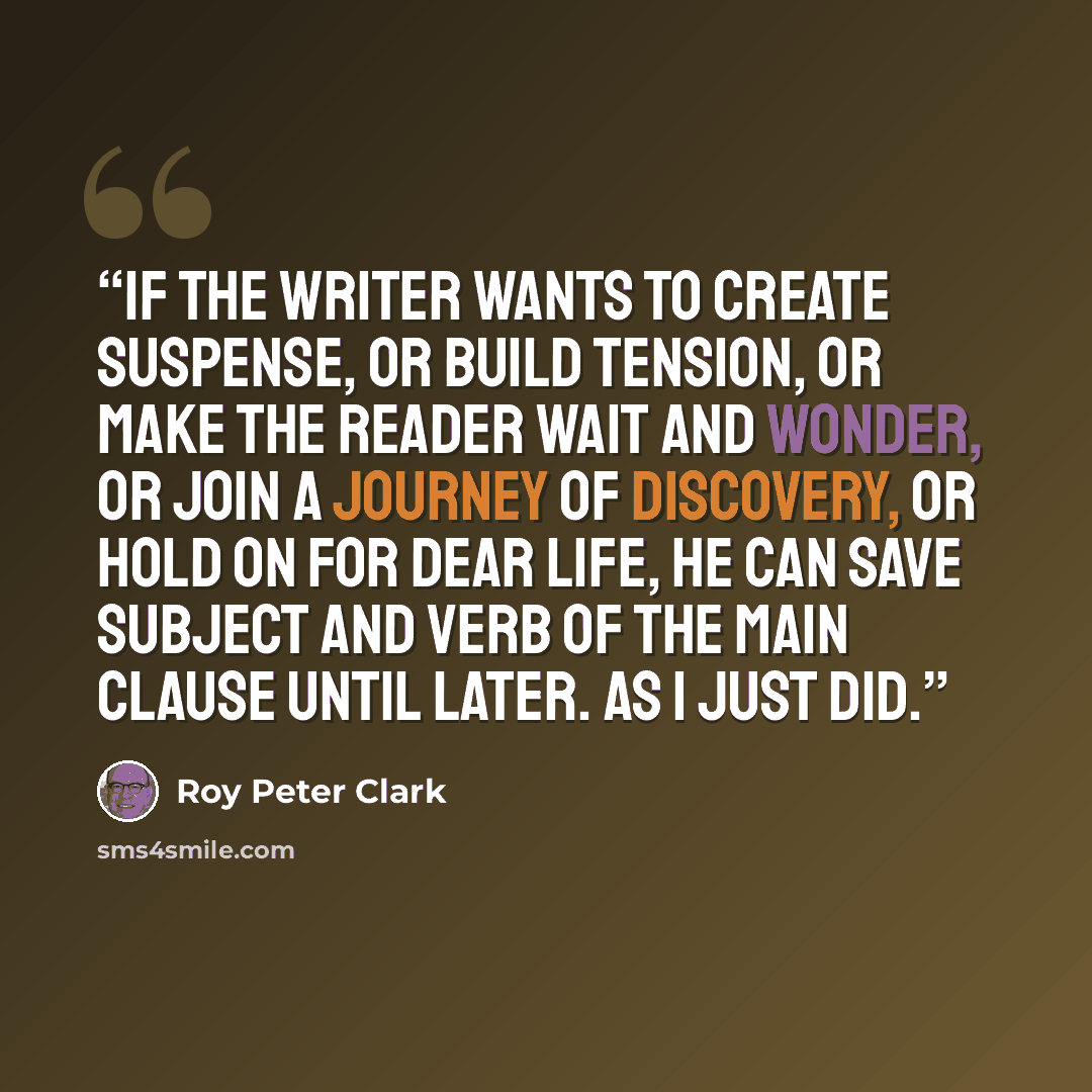 “If the writer wants to create suspense, or build tension, or make the reader wait and wonder, or join a journey of discovery, or hold on for dear life, he can save subject and verb of the main clause until later. As I just did.” quote by Roy Peter Clark