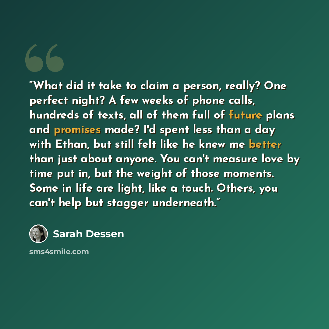 “What did it take to claim a person, really? One perfect night? A few weeks of phone calls, hundreds of texts, all of them full of future plans and promises made? I'd spent less than a day with Ethan, but still felt like he knew me better than just about anyone. You can't measure love by time put…” quote by Sarah Dessen