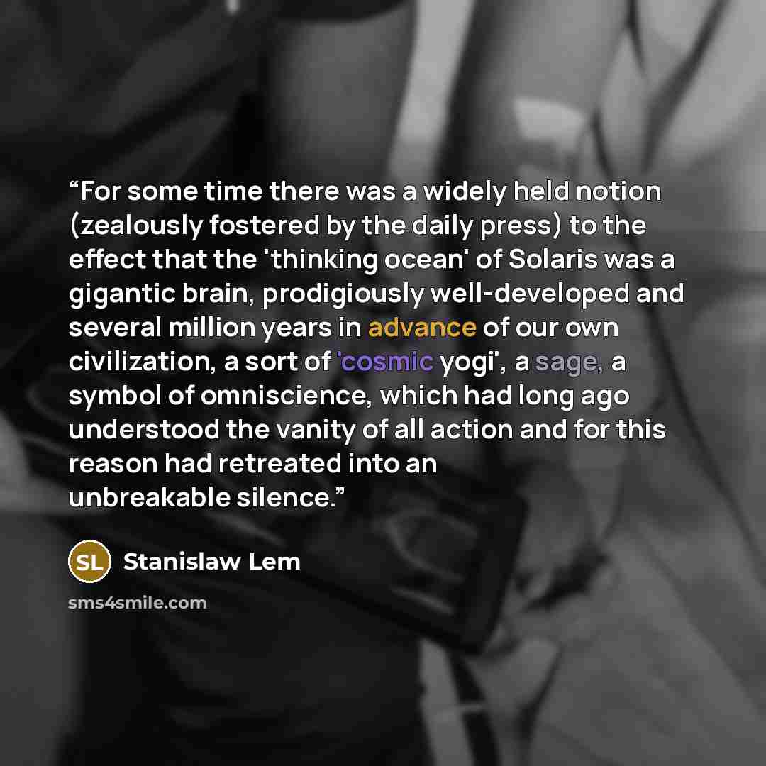 “For some time there was a widely held notion (zealously fostered by the daily press) to the effect that the 'thinking ocean' of Solaris was a gigantic brain, prodigiously well-developed and several million years in advance of our own civilization, a sort of 'cosmic yogi', a sage, a symbol of…” quote by Stanislaw Lem