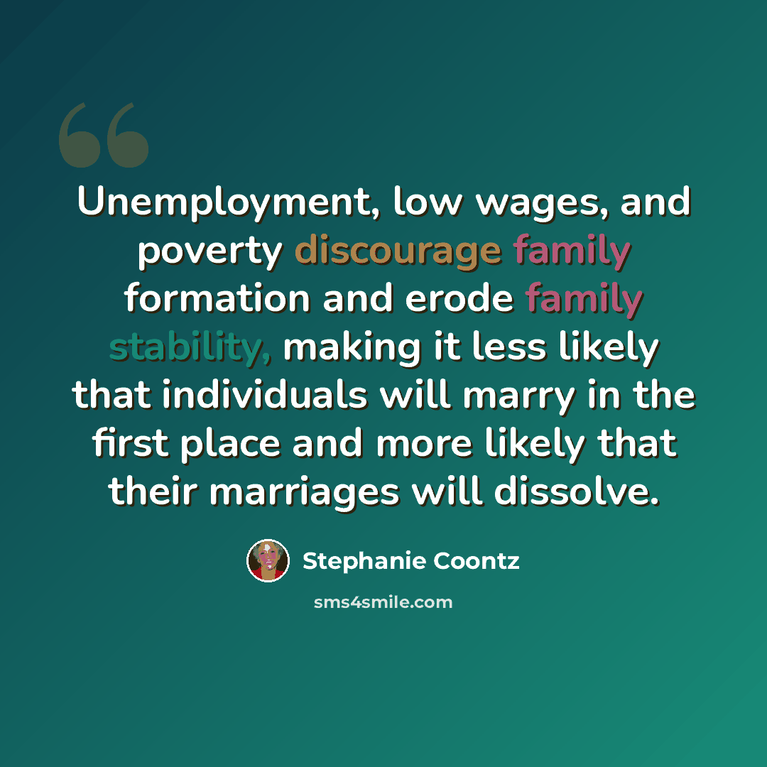 “Unemployment, low wages, and poverty discourage family formation and erode family stability, making it less likely that individuals will marry in the first place and more likely that their marriages will dissolve.” quote by Stephanie Coontz