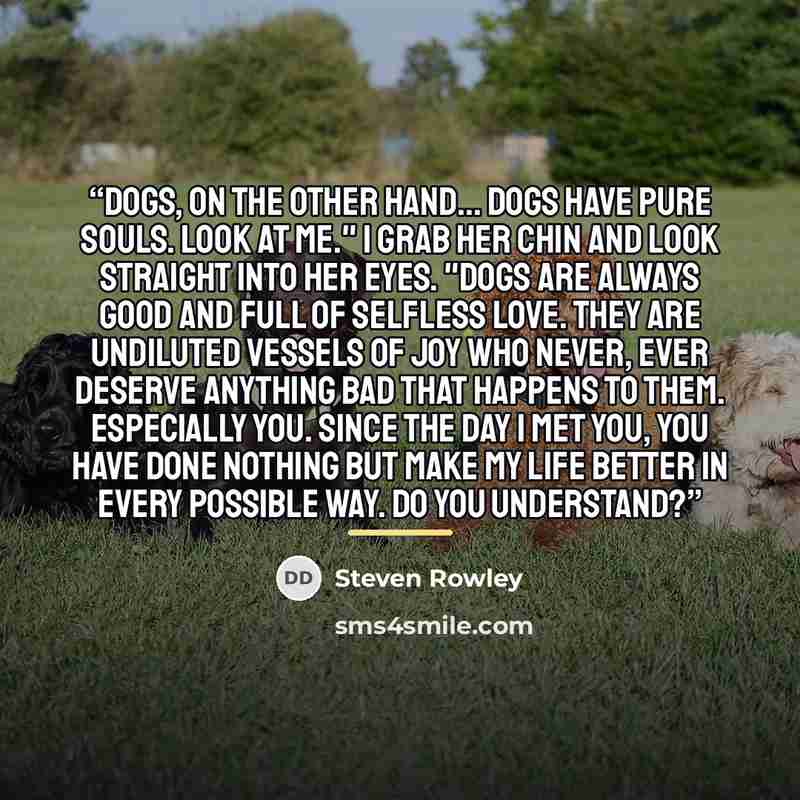“Dogs, on the other hand... dogs have pure souls. Look at me." I grab her chin and look straight into her eyes. "Dogs are always good and full of selfless love. They are undiluted vessels of joy who never, ever deserve anything bad that happens to them. Especially you. Since the day I met you, you…” quote by Steven Rowley
