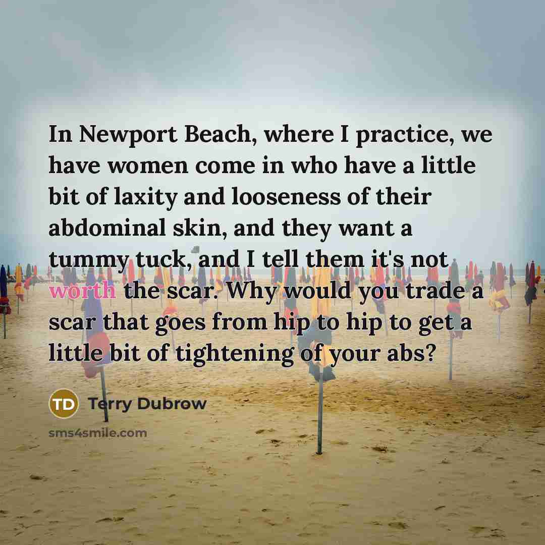 “In Newport Beach, where I practice, we have women come in who have a little bit of laxity and looseness of their abdominal skin, and they want a tummy tuck, and I tell them it's not worth the scar. Why would you trade a scar that goes from hip to hip to get a little bit of tightening of your abs?” quote by Terry Dubrow