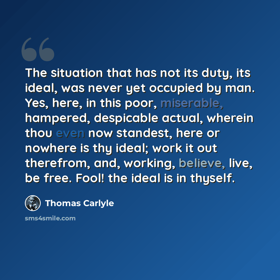 “The situation that has not its duty, its ideal, was never yet occupied by man. Yes, here, in this poor, miserable, hampered, despicable actual, wherein thou even now standest, here or nowhere is thy ideal; work it out therefrom, and, working, believe, live, be free. Fool! the ideal is in thyself.” quote by Thomas Carlyle