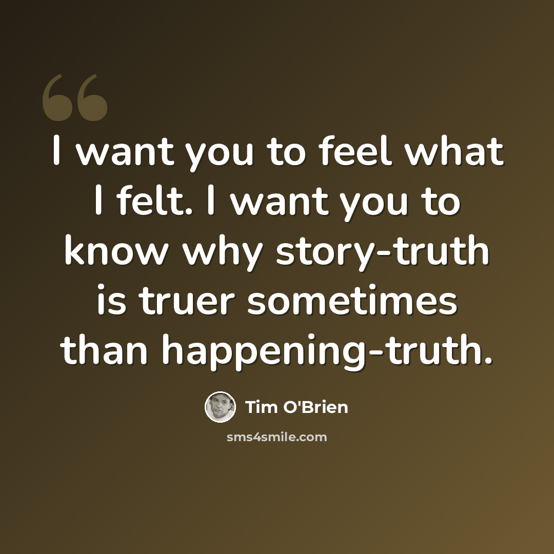 “I want you to feel what I felt. I want you to know why story-truth is truer sometimes than happening-truth.” quote by Tim O'Brien
