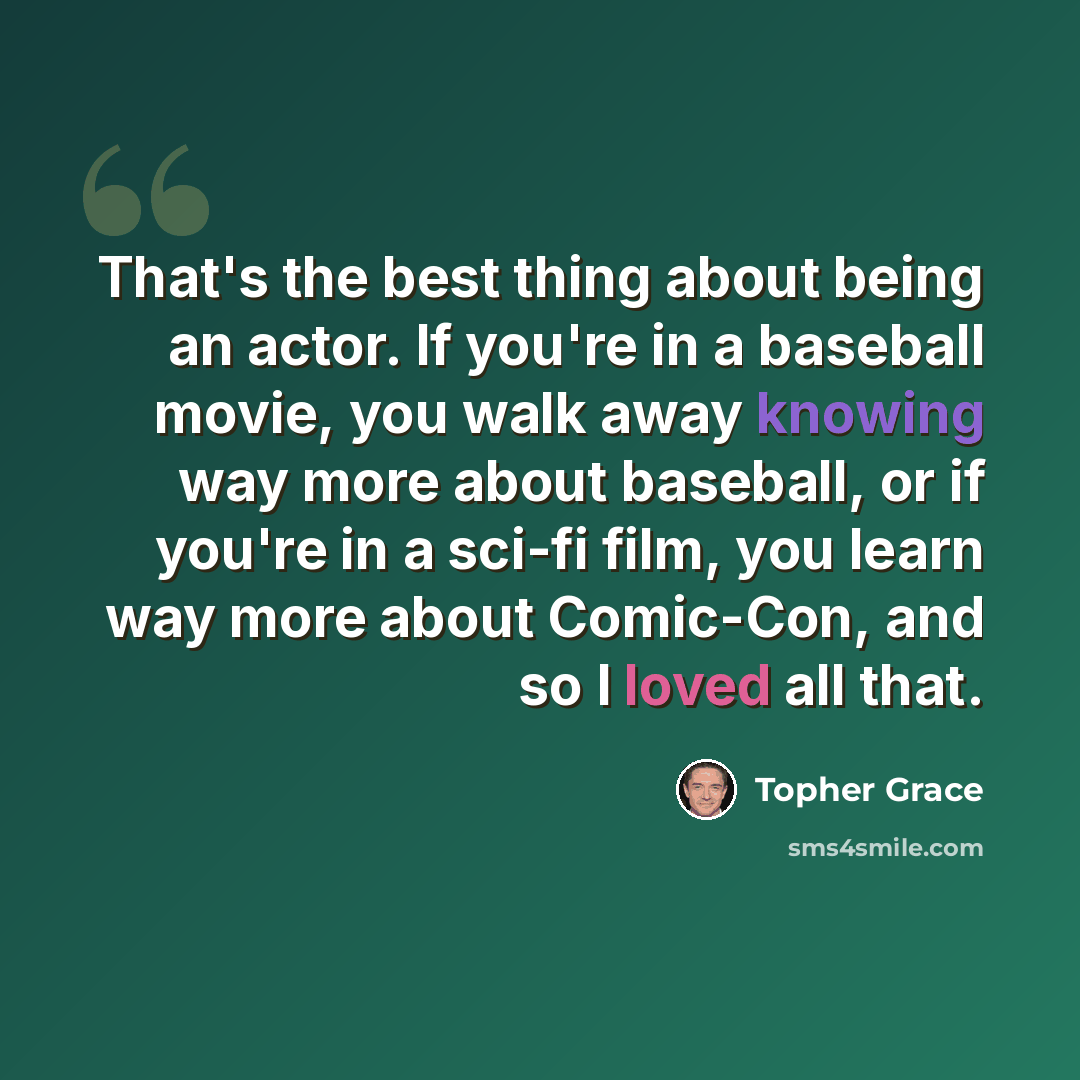 “That's the best thing about being an actor. If you're in a baseball movie, you walk away knowing way more about baseball, or if you're in a sci-fi film, you learn way more about Comic-Con, and so I loved all that.” quote by Topher Grace
