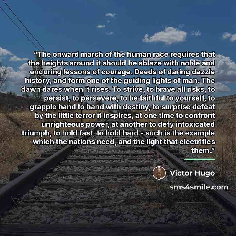 “The onward march of the human race requires that the heights around it should be ablaze with noble and enduring lessons of courage. Deeds of daring dazzle history, and form one of the guiding lights of man. The dawn dares when it rises. To strive, to brave all risks, to persist, to persevere, to…” quote by Victor Hugo
