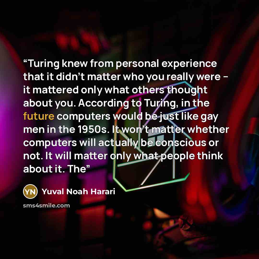 “Turing knew from personal experience that it didn’t matter who you really were – it mattered only what others thought about you. According to Turing, in the future computers would be just like gay men in the 1950s. It won’t matter whether computers will actually be conscious or not. It will matter…” quote by Yuval Noah Harari