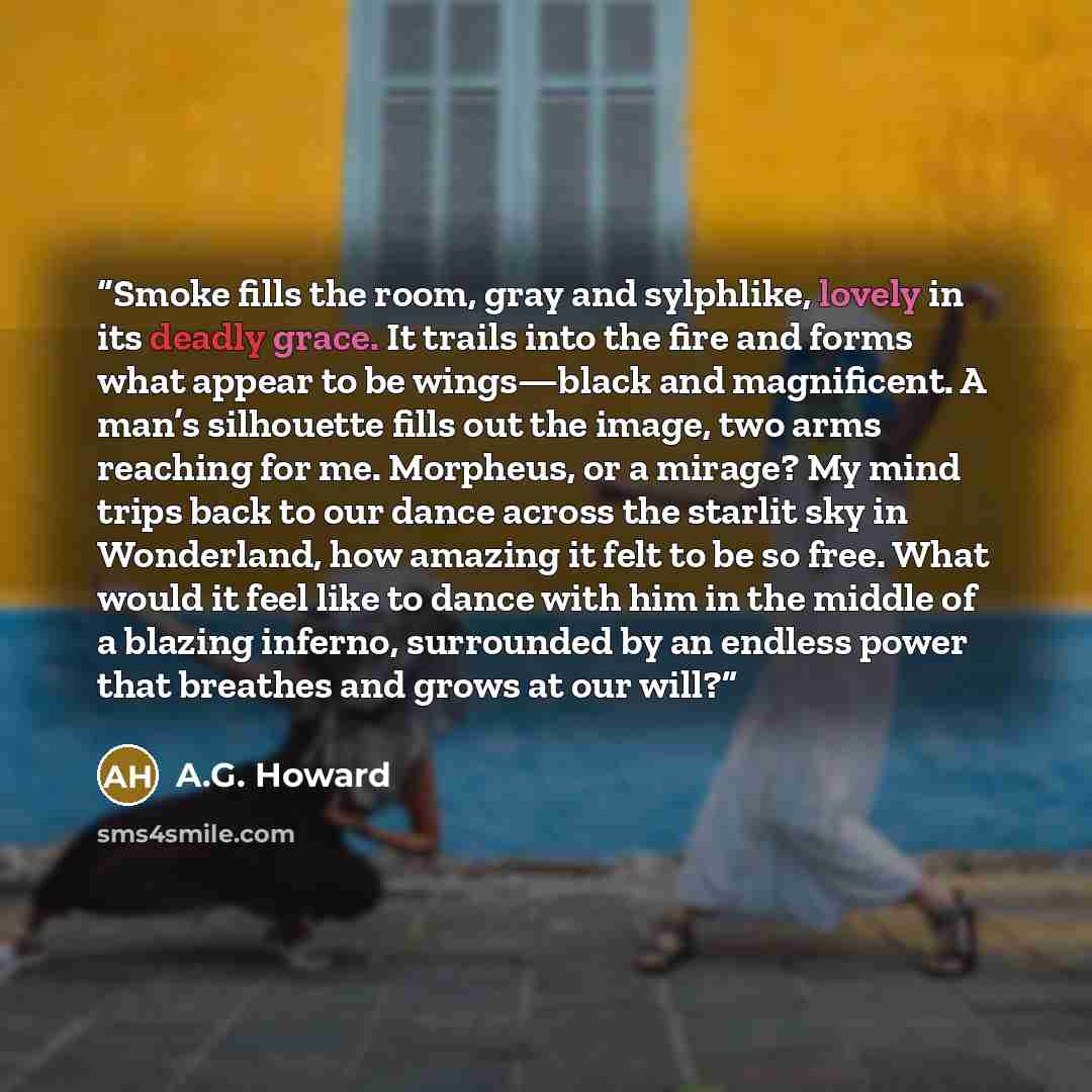 “Smoke fills the room, gray and sylphlike, lovely in its deadly grace. It trails into the fire and forms what appear to be wings—black and magnificent. A man’s silhouette fills out the image, two arms reaching for me. Morpheus, or a mirage? My mind trips back to our dance across the starlit sky in…” quote by A.G. Howard