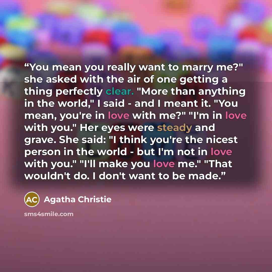 “You mean you really want to marry me?" she asked with the air of one getting a thing perfectly clear. "More than anything in the world," I said - and I meant it. "You mean, you're in love with me?" "I'm in love with you." Her eyes were steady and grave. She said: "I think you're the nicest person…” quote by Agatha Christie