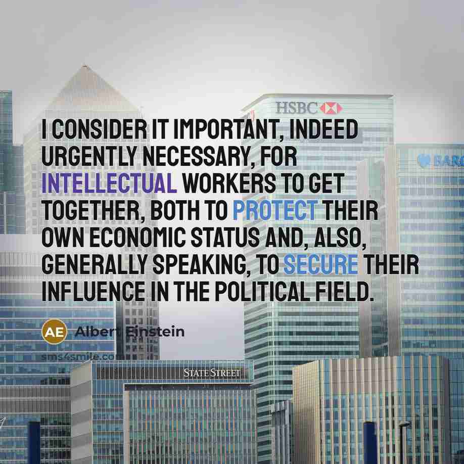 “I consider it important, indeed urgently necessary, for intellectual workers to get together, both to protect their own economic status and, also, generally speaking, to secure their influence in the political field.” quote by Albert Einstein