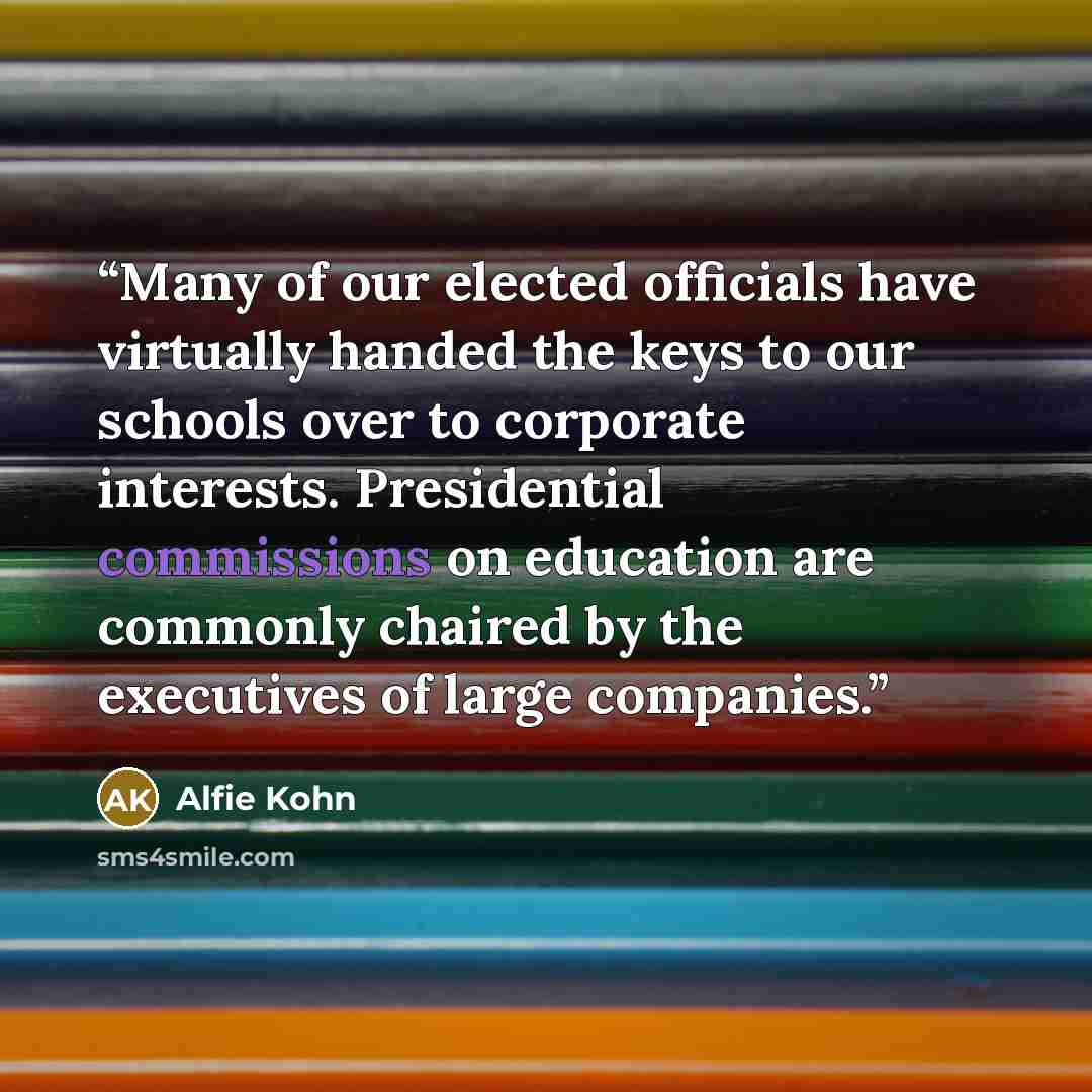 “Many of our elected officials have virtually handed the keys to our schools over to corporate interests. Presidential commissions on education are commonly chaired by the executives of large companies.” quote by Alfie Kohn