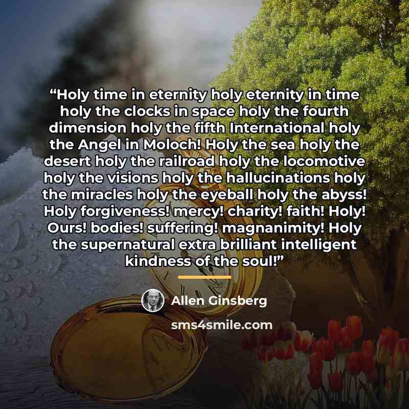 “Holy time in eternity holy eternity in time holy the clocks in space holy the fourth dimension holy the fifth International holy the Angel in Moloch! Holy the sea holy the desert holy the railroad holy the locomotive holy the visions holy the hallucinations holy the miracles holy the eyeball holy…” quote by Allen Ginsberg