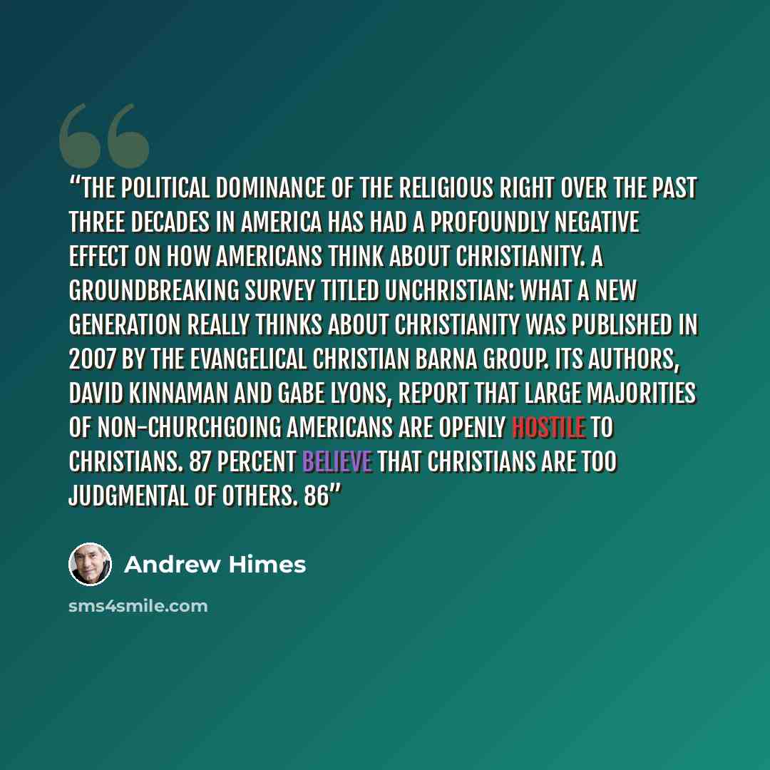 “The political dominance of the Religious Right over the past three decades in America has had a profoundly negative effect on how Americans think about Christianity. A groundbreaking survey titled Unchristian: What a New Generation Really Thinks About Christianity was published in 2007 by the…” quote by Andrew Himes