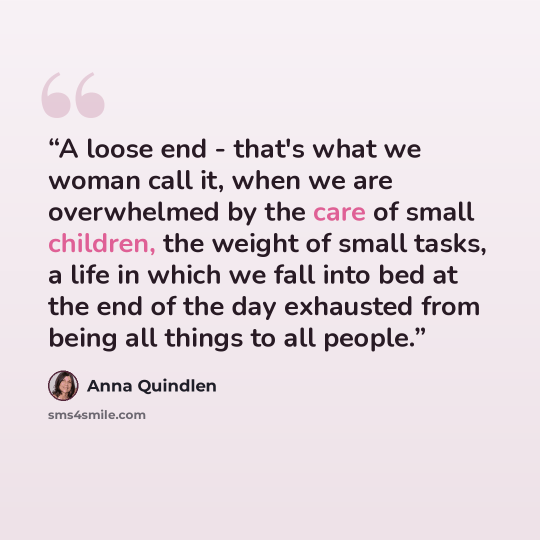 “A loose end - that's what we woman call it, when we are overwhelmed by the care of small children, the weight of small tasks, a life in which we fall into bed at the end of the day exhausted from being all things to all people.” quote by Anna Quindlen