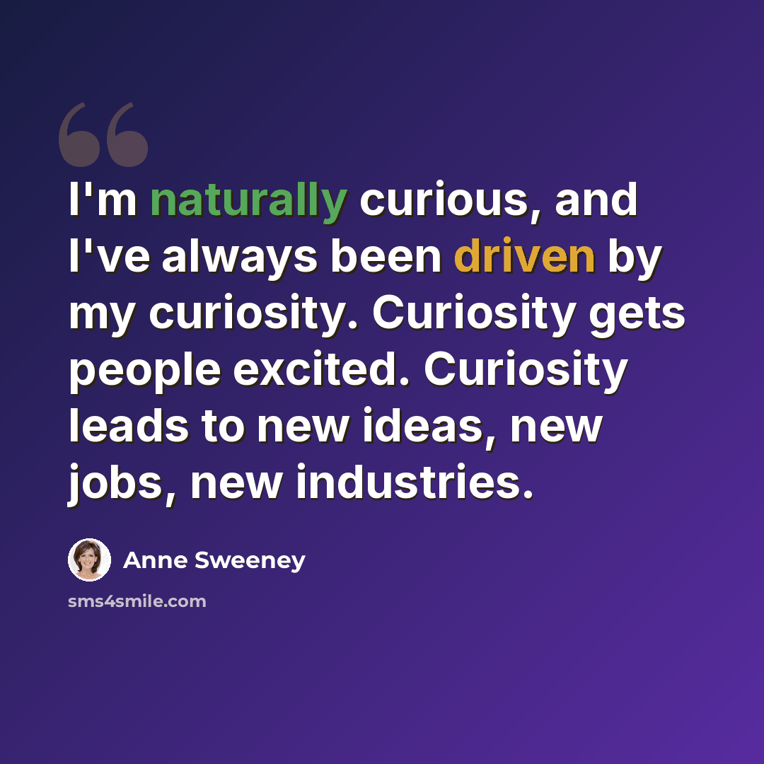 “I'm naturally curious, and I've always been driven by my curiosity. Curiosity gets people excited. Curiosity leads to new ideas, new jobs, new industries.” quote by Anne Sweeney