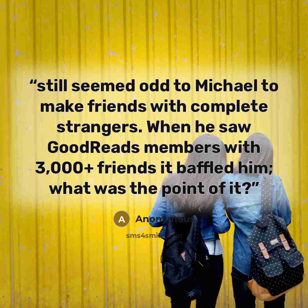 “still seemed odd to Michael to make friends with complete strangers. When he saw GoodReads members with 3,000+ friends it baffled him; what was the point of it?” quote by Anonymous