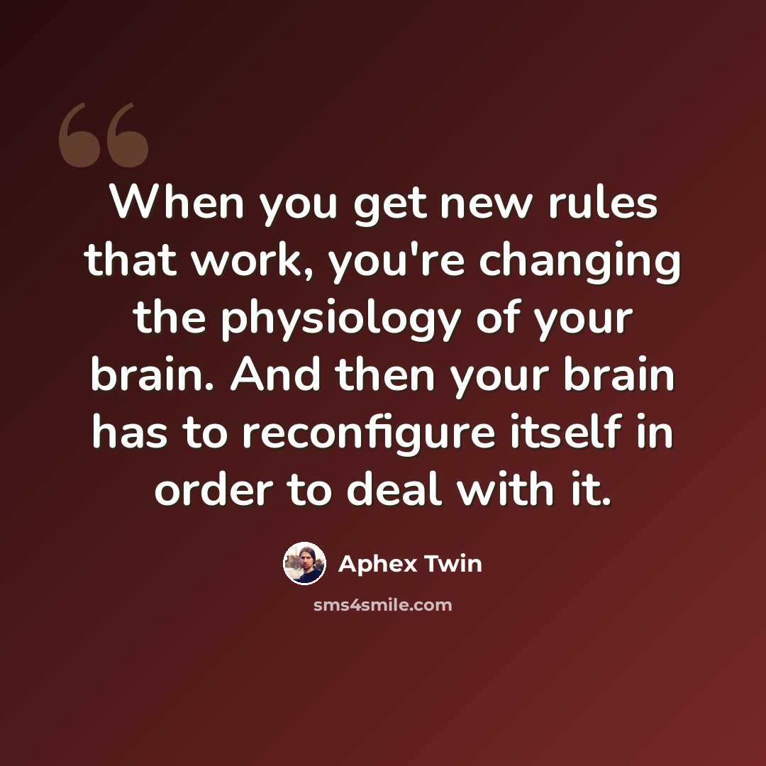 “When you get new rules that work, you're changing the physiology of your brain. And then your brain has to reconfigure itself in order to deal with it.” quote by Aphex Twin