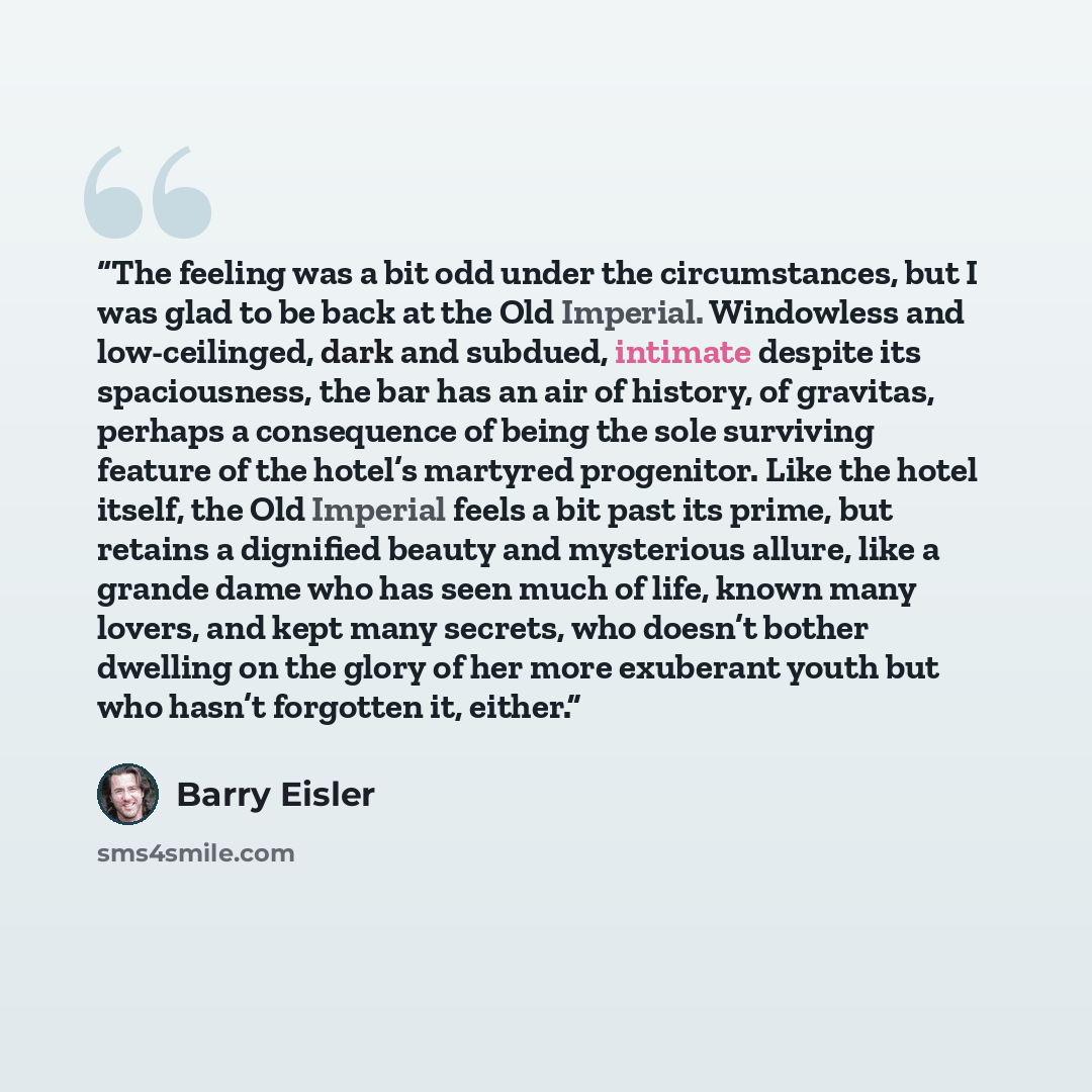 “The feeling was a bit odd under the circumstances, but I was glad to be back at the Old Imperial. Windowless and low-ceilinged, dark and subdued, intimate despite its spaciousness, the bar has an air of history, of gravitas, perhaps a consequence of being the sole surviving feature of the hotel’s…” quote by Barry Eisler
