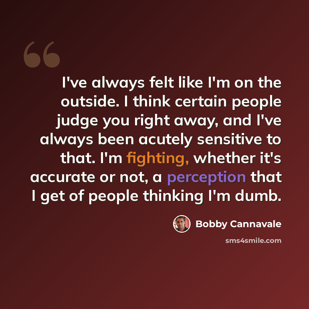 “I've always felt like I'm on the outside. I think certain people judge you right away, and I've always been acutely sensitive to that. I'm fighting, whether it's accurate or not, a perception that I get of people thinking I'm dumb.” quote by Bobby Cannavale