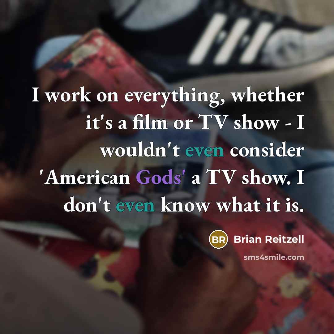 “I work on everything, whether it's a film or TV show - I wouldn't even consider 'American Gods' a TV show. I don't even know what it is.” quote by Brian Reitzell