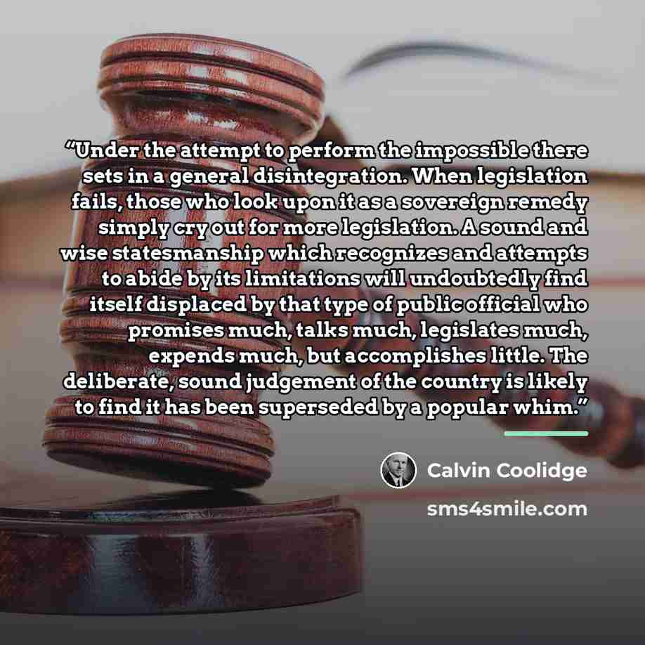 “Under the attempt to perform the impossible there sets in a general disintegration. When legislation fails, those who look upon it as a sovereign remedy simply cry out for more legislation. A sound and wise statesmanship which recognizes and attempts to abide by its limitations will undoubtedly…” quote by Calvin Coolidge