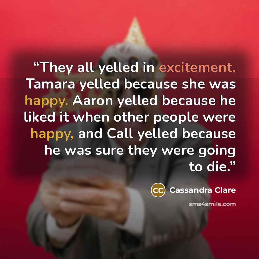 “They all yelled in excitement. Tamara yelled because she was happy. Aaron yelled because he liked it when other people were happy, and Call yelled because he was sure they were going to die.” quote by Cassandra Clare