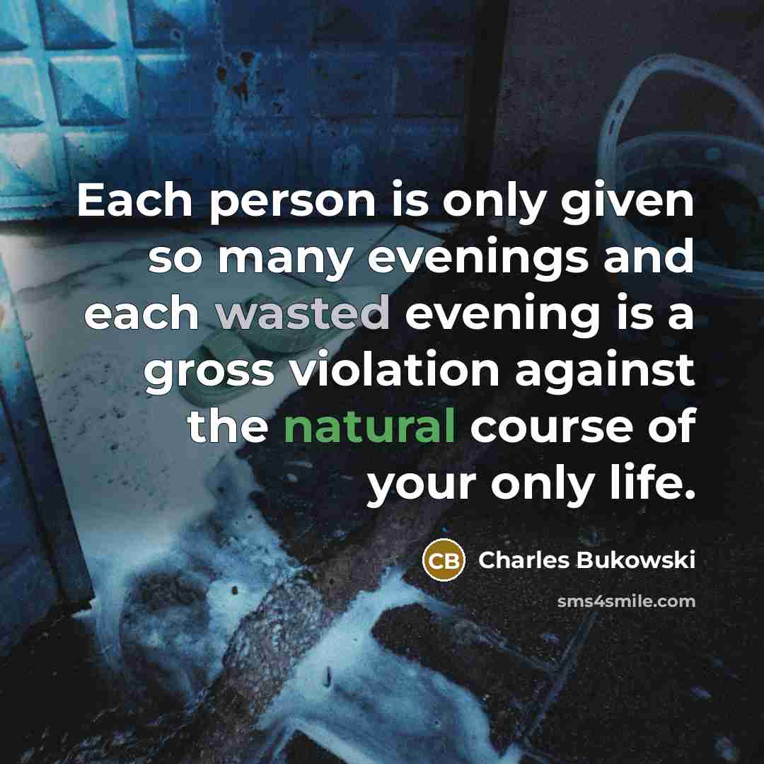 “Each person is only given so many evenings and each wasted evening is a gross violation against the natural course of your only life.” quote by Charles Bukowski
