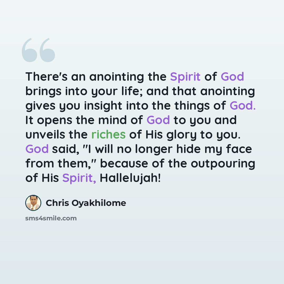 “There's an anointing the Spirit of God brings into your life; and that anointing gives you insight into the things of God. It opens the mind of God to you and unveils the riches of His glory to you. God said, "I will no longer hide my face from them," because of the outpouring of His Spirit…” quote by Chris Oyakhilome