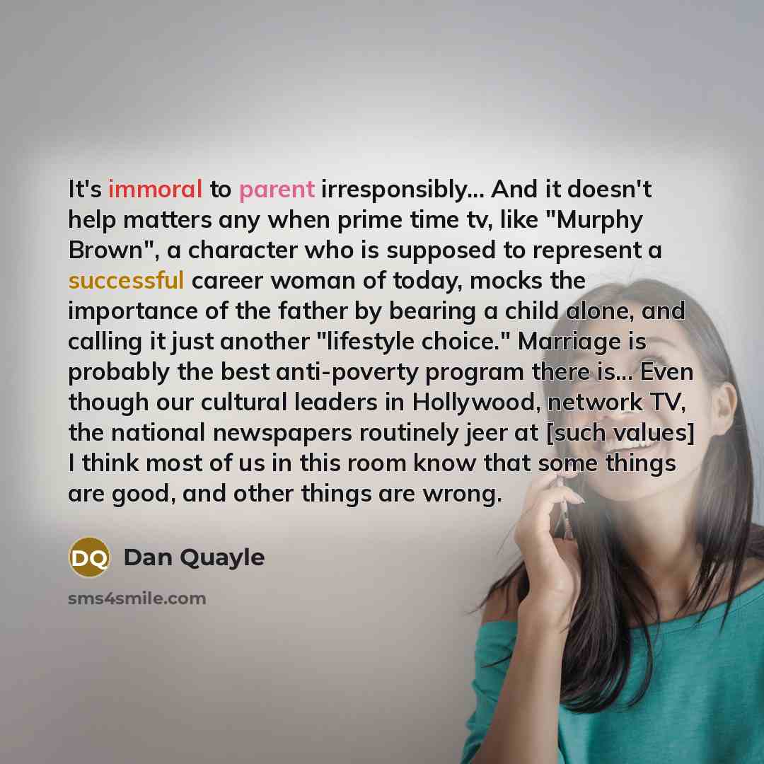 “It's immoral to parent irresponsibly... And it doesn't help matters any when prime time tv, like "Murphy Brown", a character who is supposed to represent a successful career woman of today, mocks the importance of the father by bearing a child alone, and calling it just another "lifestyle choice."…” quote by Dan Quayle