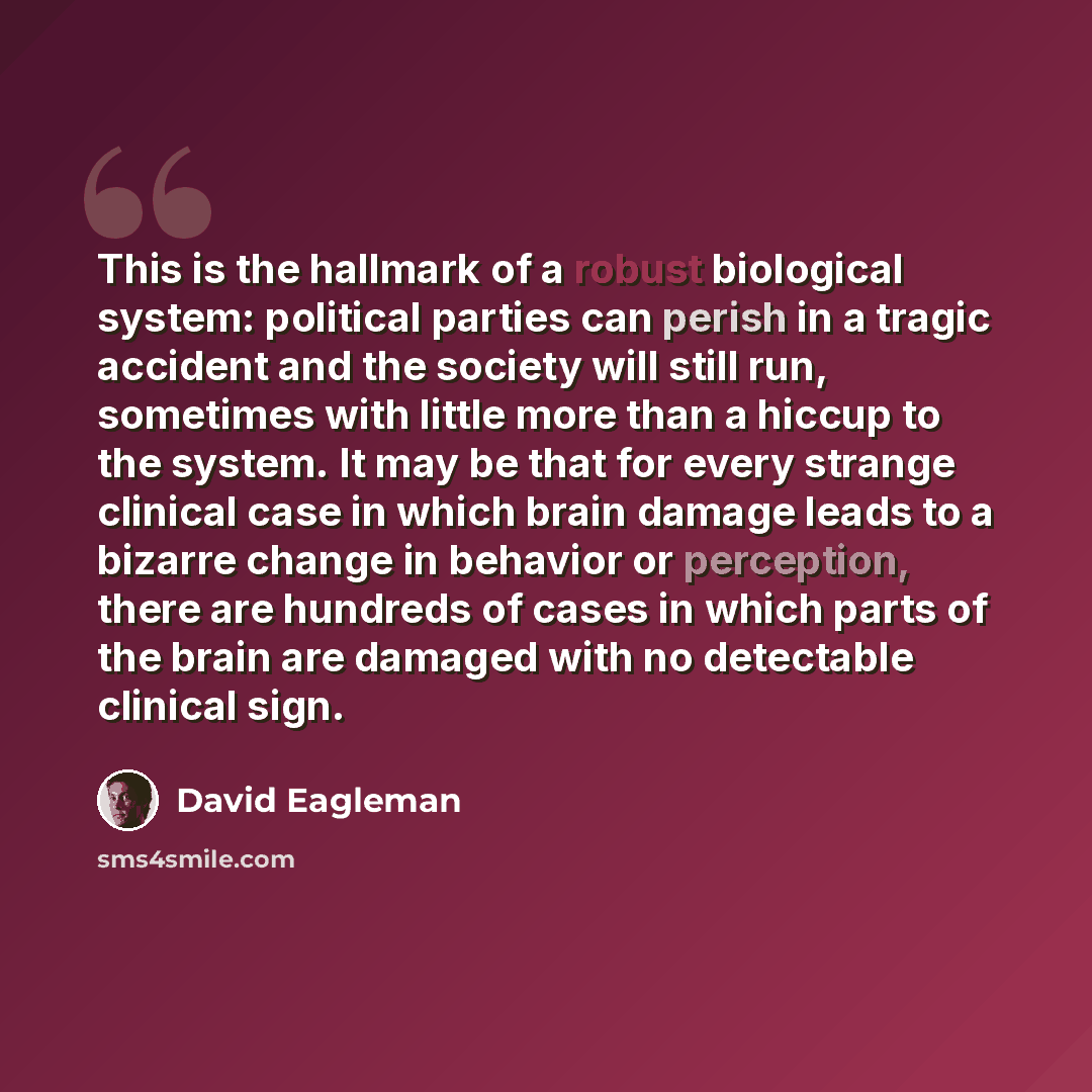 “This is the hallmark of a robust biological system: political parties can perish in a tragic accident and the society will still run, sometimes with little more than a hiccup to the system. It may be that for every strange clinical case in which brain damage leads to a bizarre change in behavior…” quote by David Eagleman
