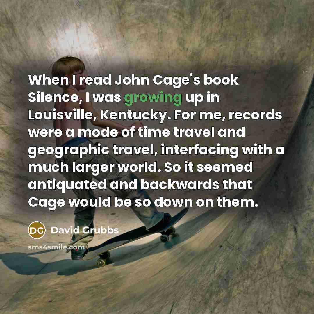 “When I read John Cage's book Silence, I was growing up in Louisville, Kentucky. For me, records were a mode of time travel and geographic travel, interfacing with a much larger world. So it seemed antiquated and backwards that Cage would be so down on them.” quote by David Grubbs
