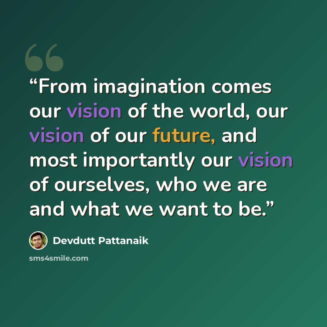 “From imagination comes our vision of the world, our vision of our future, and most importantly our vision of ourselves, who we are and what we want to be.” quote by Devdutt Pattanaik