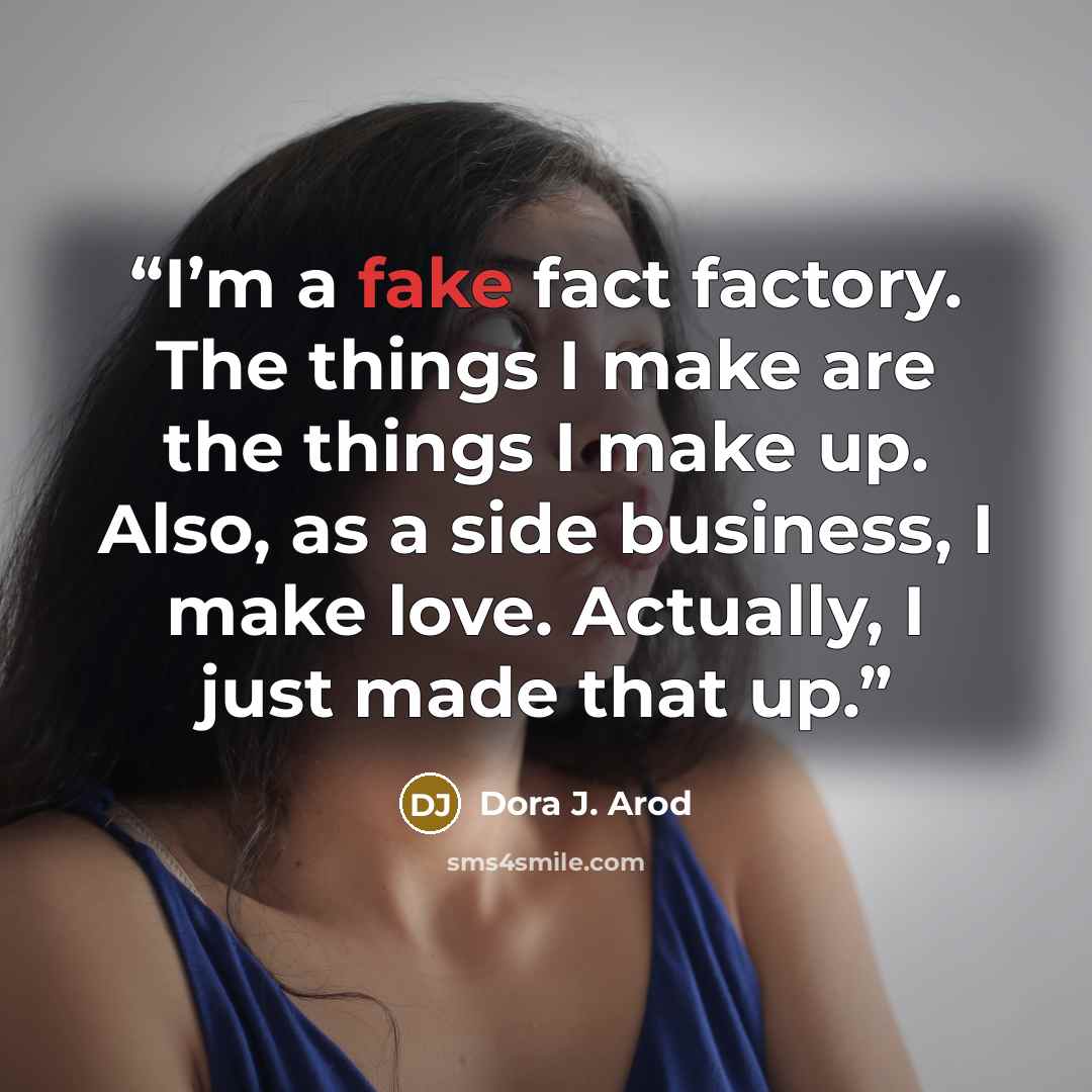 “I’m a fake fact factory. The things I make are the things I make up. Also, as a side business, I make love. Actually, I just made that up.” quote by Dora J. Arod