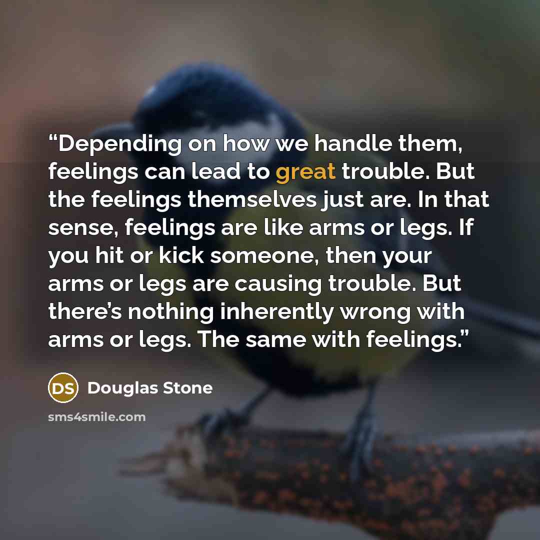 “Depending on how we handle them, feelings can lead to great trouble. But the feelings themselves just are. In that sense, feelings are like arms or legs. If you hit or kick someone, then your arms or legs are causing trouble. But there’s nothing inherently wrong with arms or legs. The same with…” quote by Douglas Stone