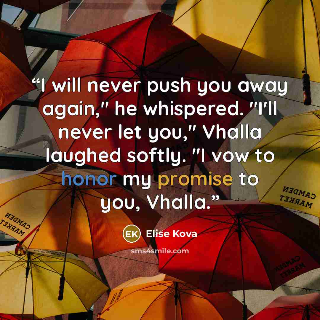 “I will never push you away again," he whispered. "I'll never let you," Vhalla laughed softly. "I vow to honor my promise to you, Vhalla.” quote by Elise Kova
