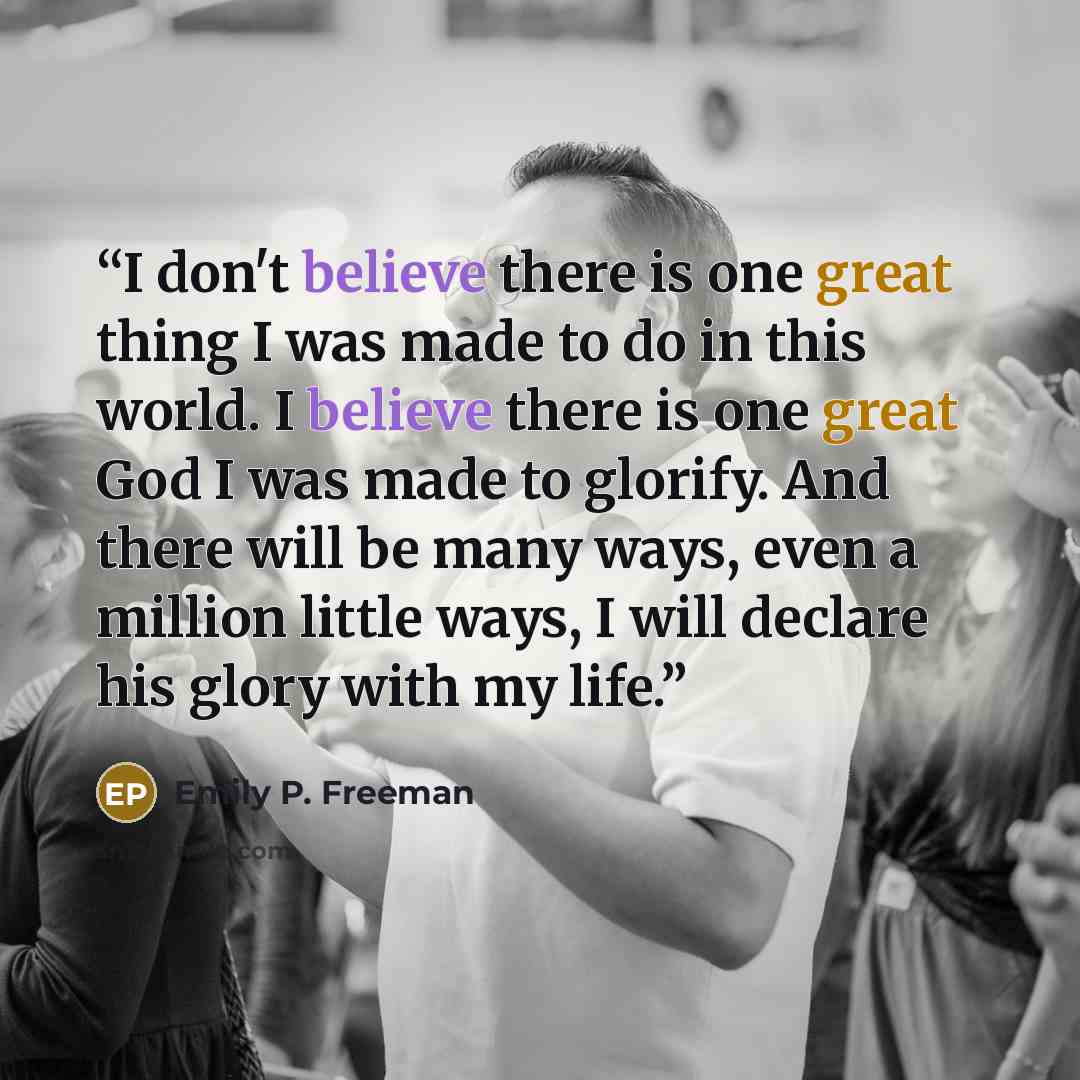 “I don't believe there is one great thing I was made to do in this world. I believe there is one great God I was made to glorify. And there will be many ways, even a million little ways, I will declare his glory with my life.” quote by Emily P. Freeman