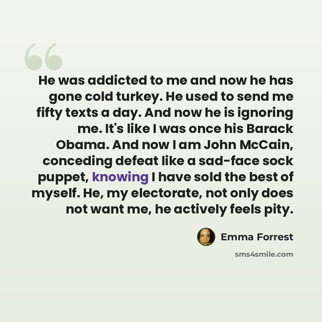 “He was addicted to me and now he has gone cold turkey. He used to send me fifty texts a day. And now he is ignoring me. It's like I was once his Barack Obama. And now I am John McCain, conceding defeat like a sad-face sock puppet, knowing I have sold the best of myself. He, my electorate, not only…” quote by Emma Forrest