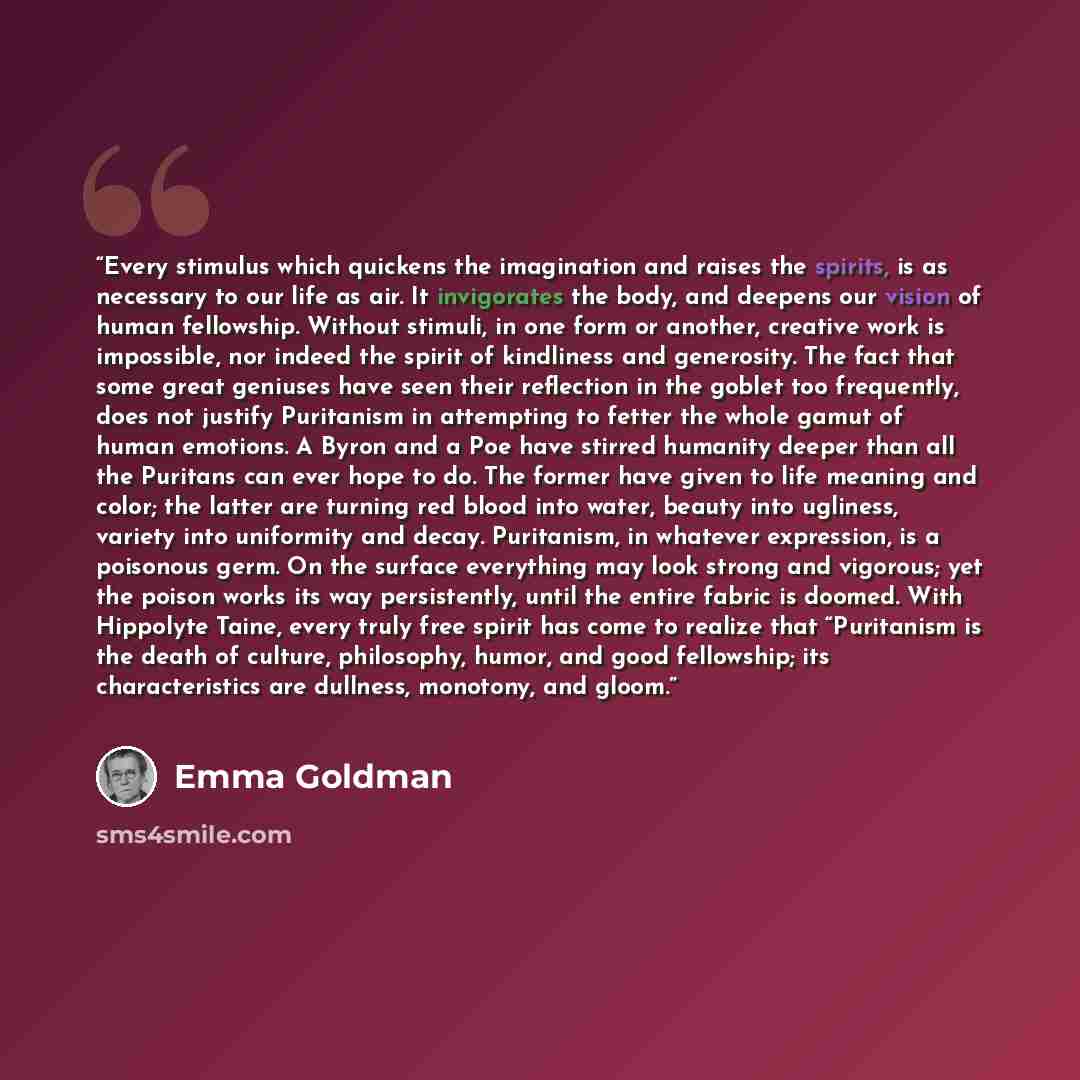 “Every stimulus which quickens the imagination and raises the spirits, is as necessary to our life as air. It invigorates the body, and deepens our vision of human fellowship. Without stimuli, in one form or another, creative work is impossible, nor indeed the spirit of kindliness and generosity…” quote by Emma Goldman
