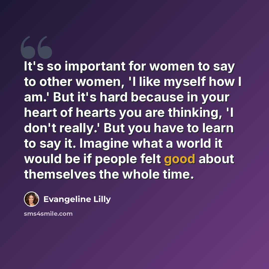 “It's so important for women to say to other women, 'I like myself how I am.' But it's hard because in your heart of hearts you are thinking, 'I don't really.' But you have to learn to say it. Imagine what a world it would be if people felt good about themselves the whole time.” quote by Evangeline Lilly