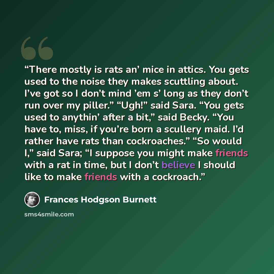 “There mostly is rats an’ mice in attics. You gets used to the noise they makes scuttling about. I’ve got so I don’t mind ’em s’ long as they don’t run over my piller.” “Ugh!” said Sara. “You gets used to anythin’ after a bit,” said Becky. “You have to, miss, if you’re born a scullery maid. I’d…” quote by Frances Hodgson Burnett