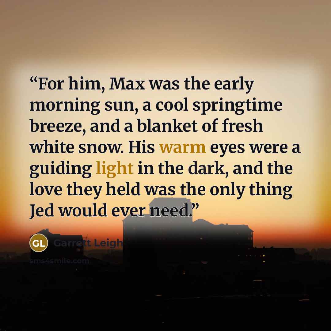 “For him, Max was the early morning sun, a cool springtime breeze, and a blanket of fresh white snow. His warm eyes were a guiding light in the dark, and the love they held was the only thing Jed would ever need.” quote by Garrett Leigh