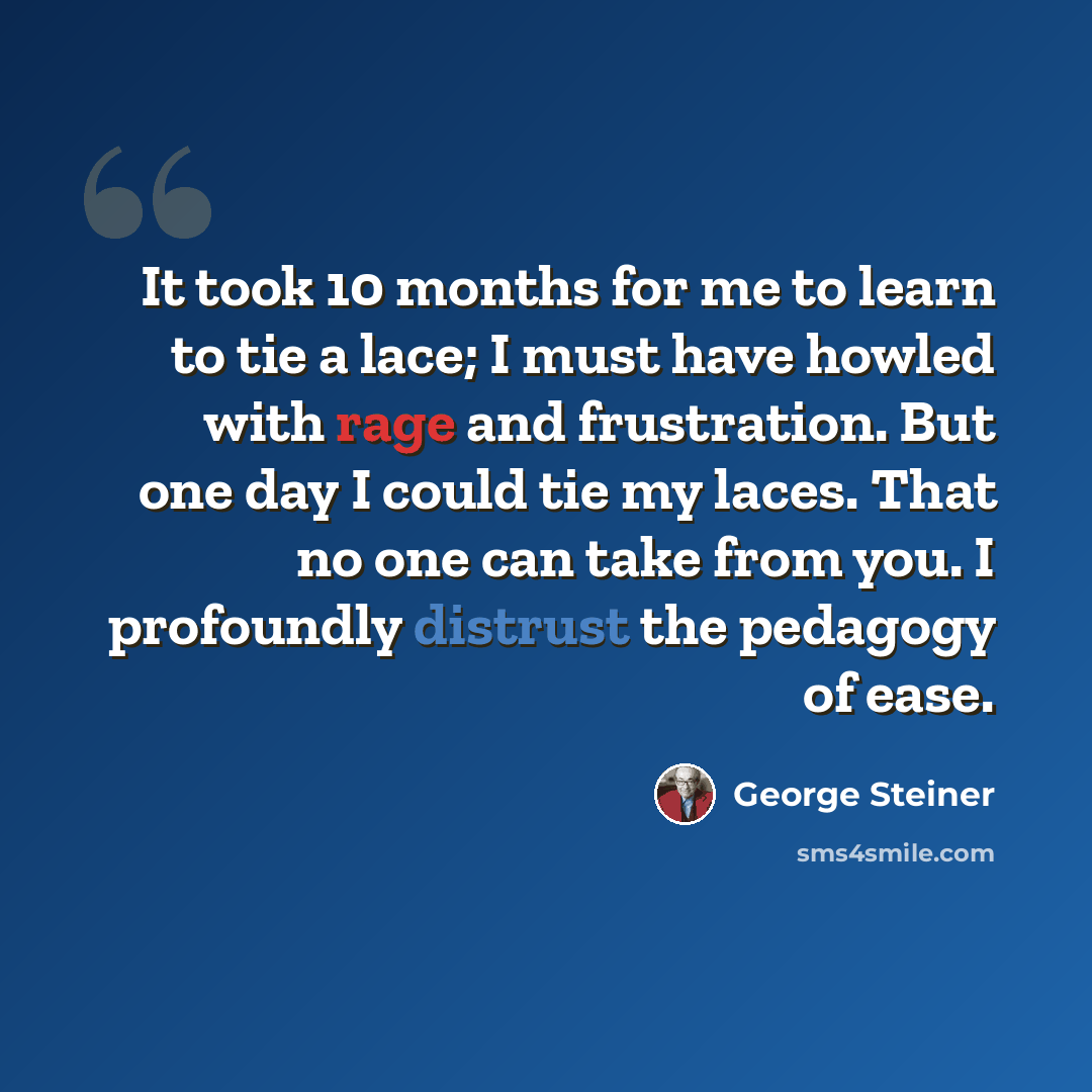 “It took 10 months for me to learn to tie a lace; I must have howled with rage and frustration. But one day I could tie my laces. That no one can take from you. I profoundly distrust the pedagogy of ease.” quote by George Steiner
