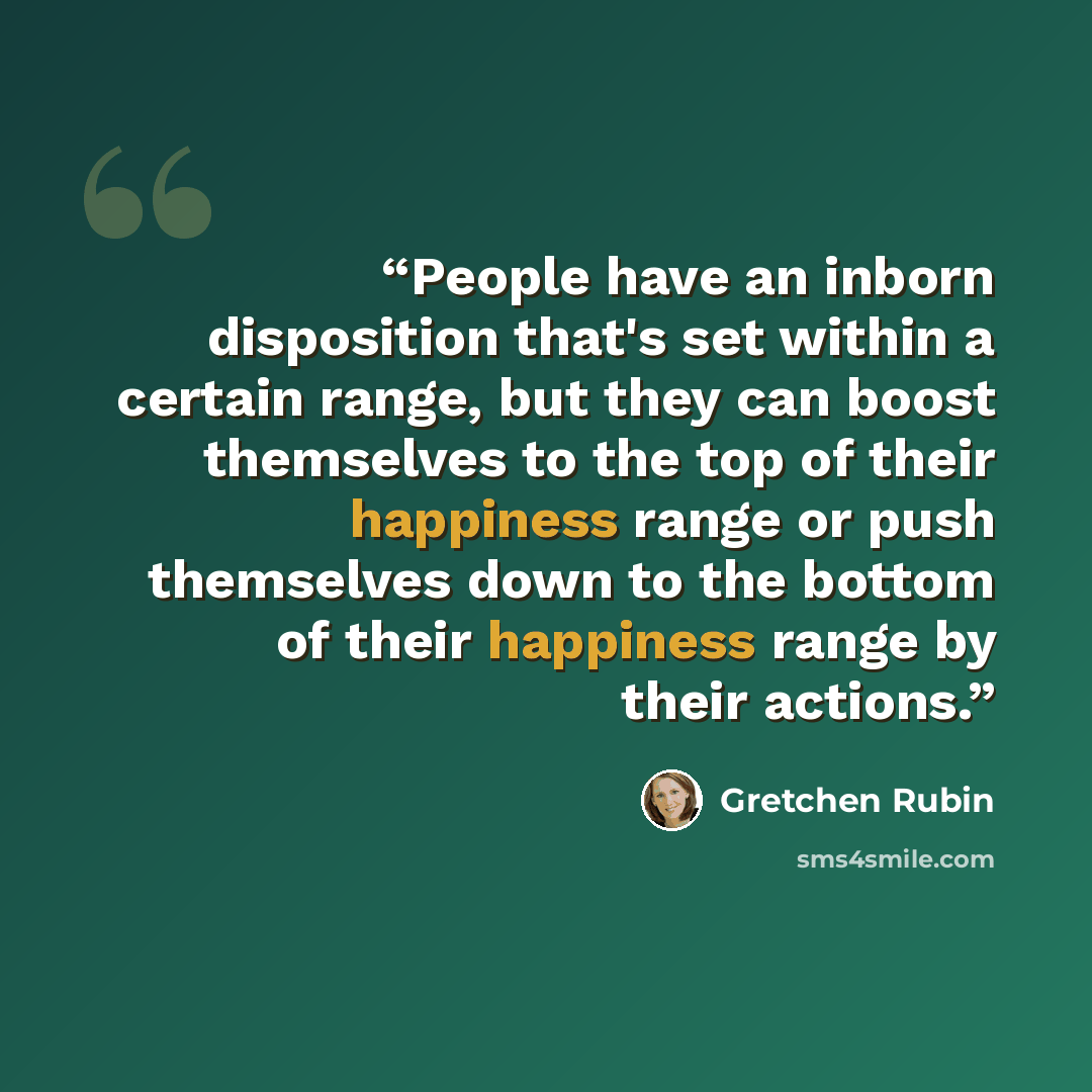 “People have an inborn disposition that's set within a certain range, but they can boost themselves to the top of their happiness range or push themselves down to the bottom of their happiness range by their actions.” quote by Gretchen Rubin