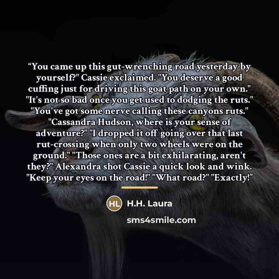 “You came up this gut-wrenching road yesterday by yourself?" Cassie exclaimed. "You deserve a good cuffing just for driving this goat path on your own." "It's not so bad once you get used to dodging the ruts." "You've got some nerve calling these canyons ruts." "Cassandra Hudson, where is your…” quote by H.H. Laura