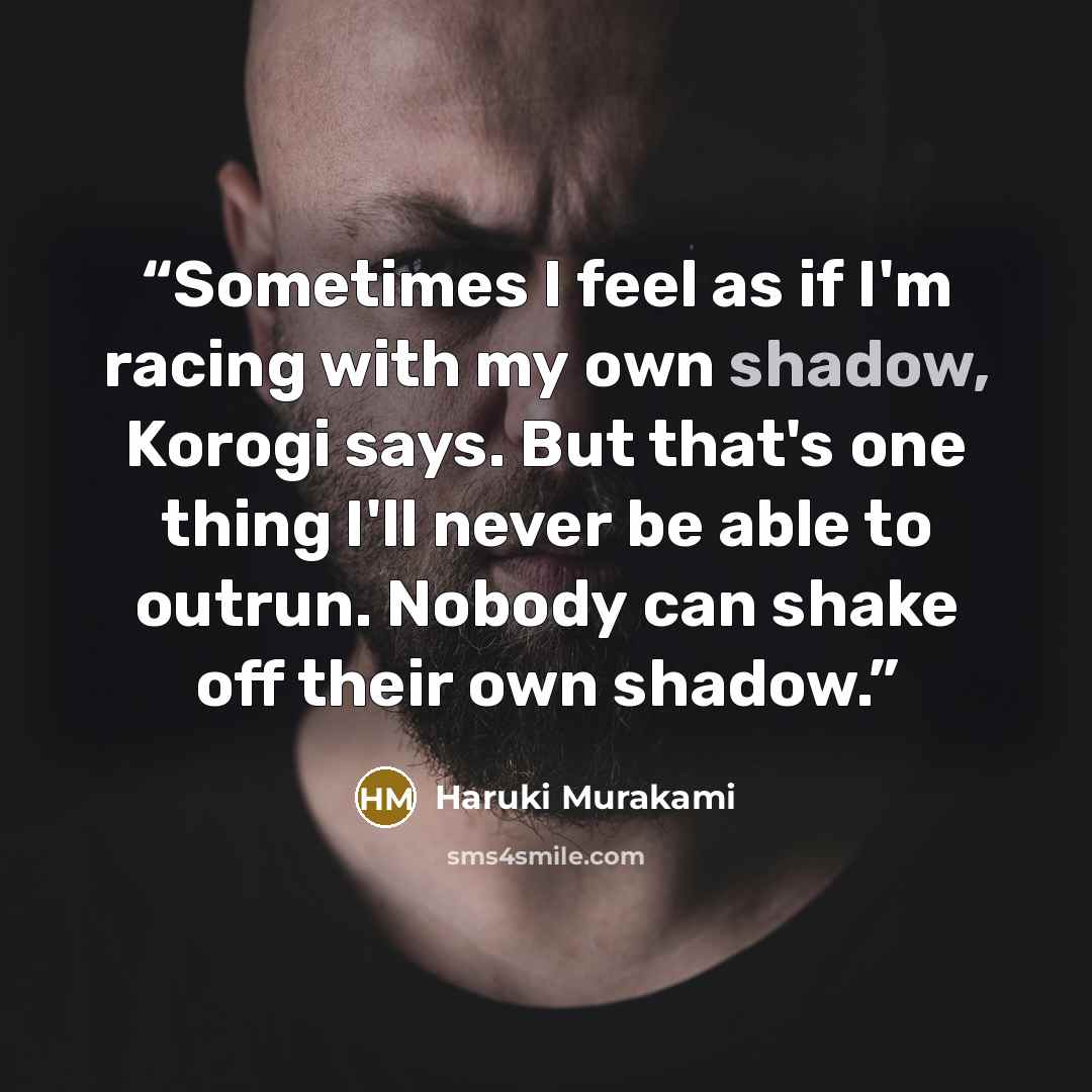 “Sometimes I feel as if I'm racing with my own shadow, Korogi says. But that's one thing I'll never be able to outrun. Nobody can shake off their own shadow.” quote by Haruki Murakami