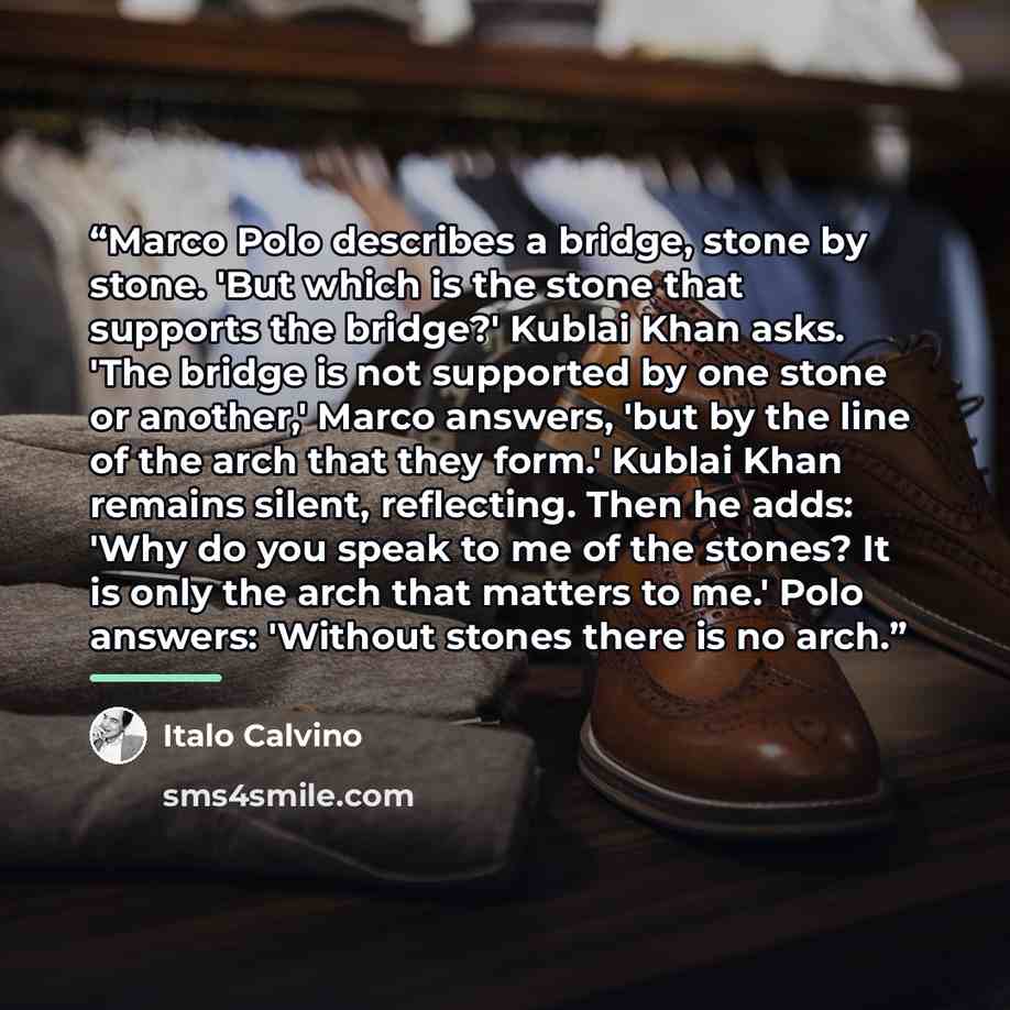 “Marco Polo describes a bridge, stone by stone. 'But which is the stone that supports the bridge?' Kublai Khan asks. 'The bridge is not supported by one stone or another,' Marco answers, 'but by the line of the arch that they form.' Kublai Khan remains silent, reflecting. Then he adds: 'Why do you…” quote by Italo Calvino