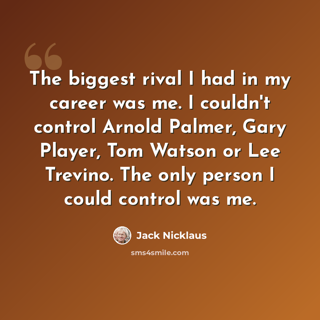 “The biggest rival I had in my career was me. I couldn't control Arnold Palmer, Gary Player, Tom Watson or Lee Trevino. The only person I could control was me.” quote by Jack Nicklaus