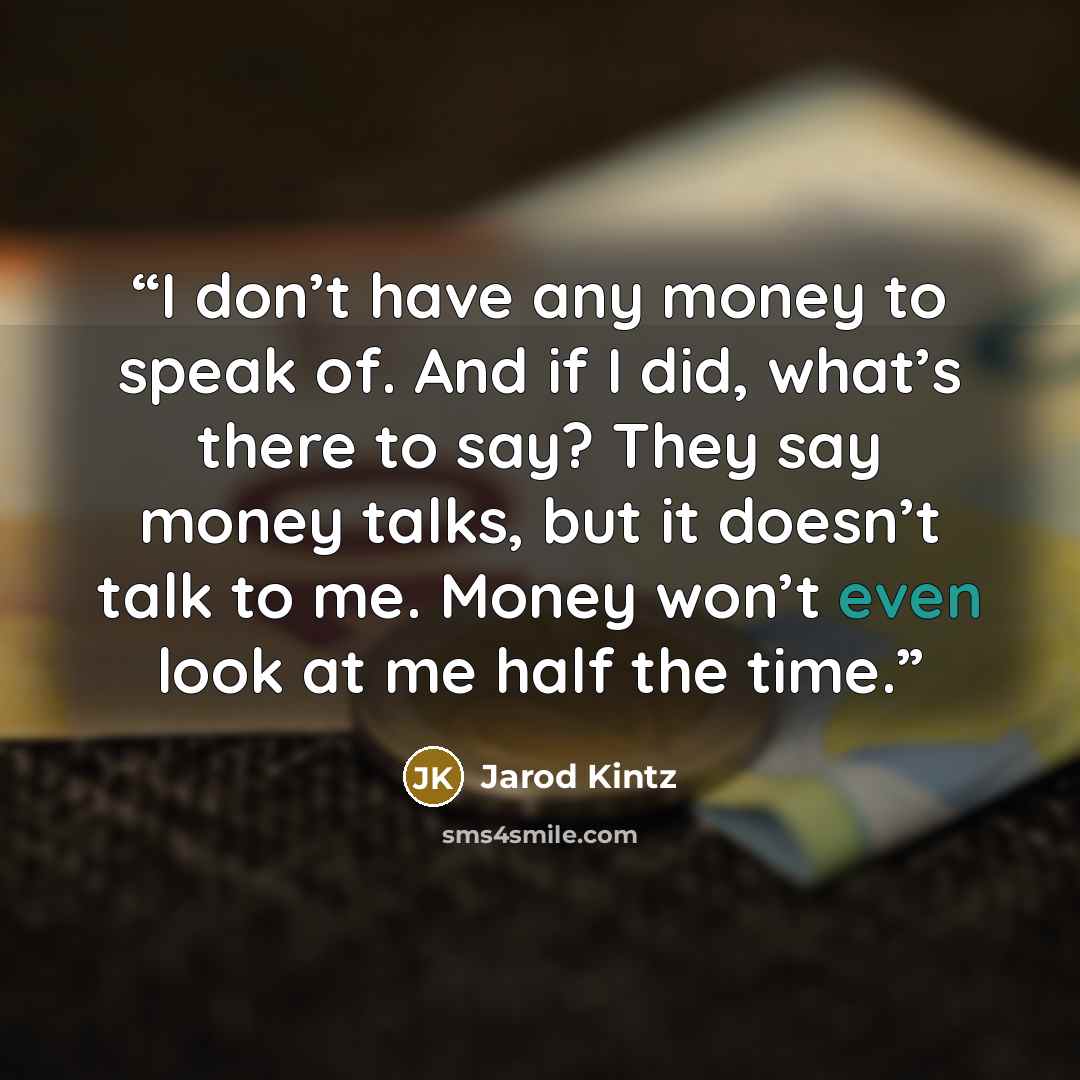 “I don’t have any money to speak of. And if I did, what’s there to say? They say money talks, but it doesn’t talk to me. Money won’t even look at me half the time.” quote by Jarod Kintz