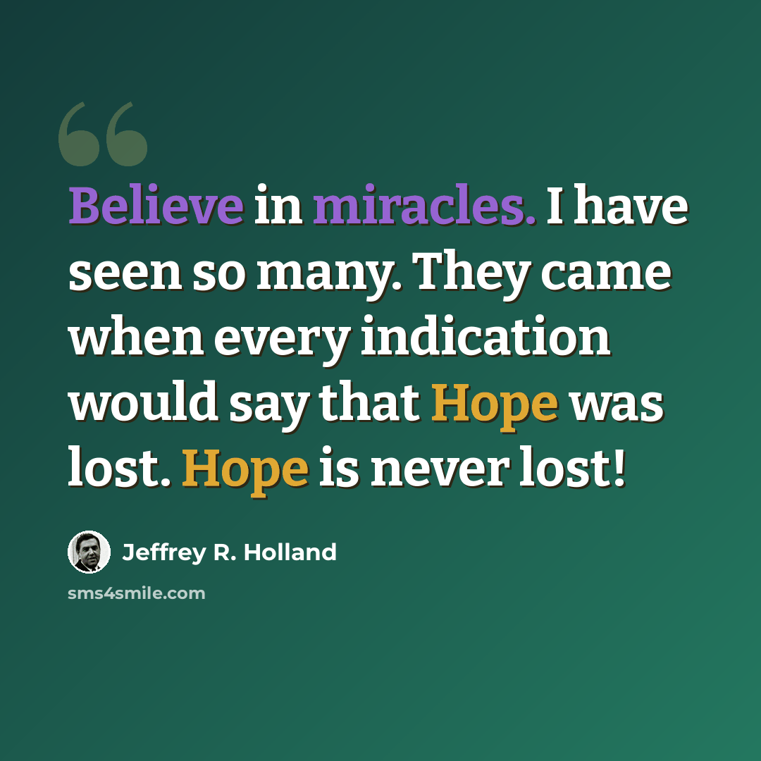 “Believe in miracles. I have seen so many. They came when every indication would say that Hope was lost. Hope is never lost!” quote by Jeffrey R. Holland