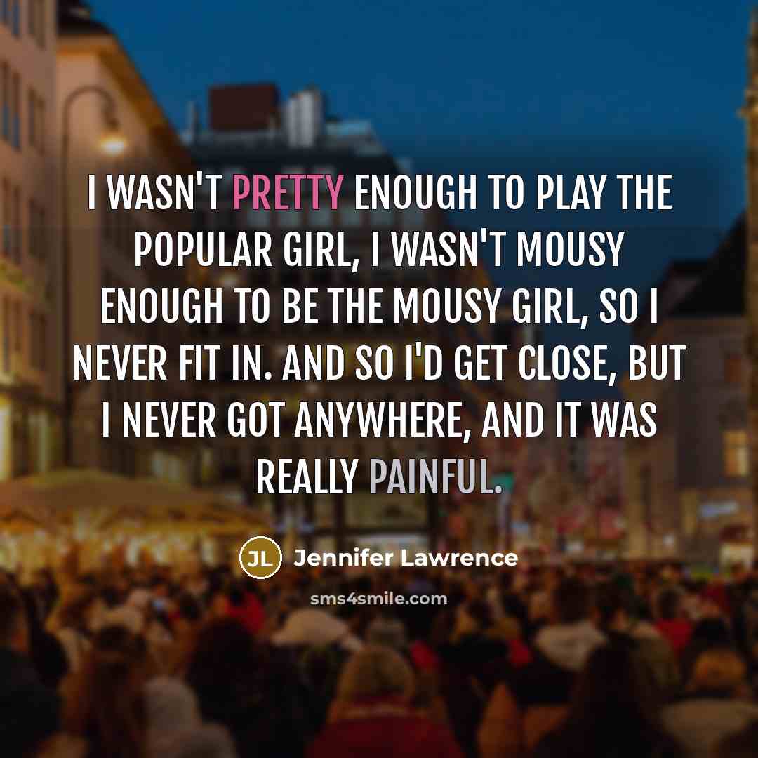 “I wasn't pretty enough to play the popular girl, I wasn't mousy enough to be the mousy girl, so I never fit in. And so I'd get close, but I never got anywhere, and it was really painful.” quote by Jennifer Lawrence